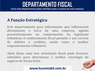Este departamento gera informações que influenciam
diretamente o lucro de uma empresa, agindo
preventivamente no cumprimento da legislação
tributária. O conhecimento fiscal permite o uso correto
de débitos e créditos, assim como o melhor
enquadramento tributário.
Além disso, uma boa orientação fiscal pode fornecer
subsídios para determinar a melhor estratégia do
negócio de forma lícita.
A Função Estratégica
Como este departamento pode contribuir para o sucesso de uma empresa.
www.hscontabil.com.br
DEPARTAMENTO FISCAL
 