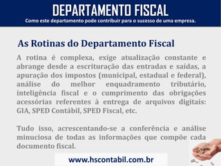A rotina é complexa, exige atualização constante e
abrange desde a escrituração das entradas e saídas, a
apuração dos impostos (municipal, estadual e federal),
análise do melhor enquadramento tributário,
inteligência fiscal e o cumprimento das obrigações
acessórias referentes à entrega de arquivos digitais:
GIA, SPED Contábil, SPED Fiscal, etc.
Tudo isso, acrescentando-se a conferência e análise
minuciosa de todas as informações que compõe cada
documento fiscal.
As Rotinas do Departamento Fiscal
Como este departamento pode contribuir para o sucesso de uma empresa.
www.hscontabil.com.br
DEPARTAMENTO FISCAL
 