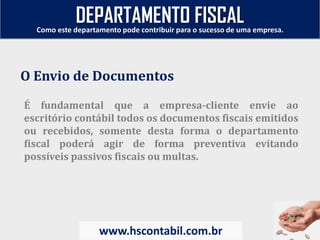 É fundamental que a empresa-cliente envie ao
escritório contábil todos os documentos fiscais emitidos
ou recebidos, somente desta forma o departamento
fiscal poderá agir de forma preventiva evitando
possíveis passivos fiscais ou multas.
O Envio de Documentos
Como este departamento pode contribuir para o sucesso de uma empresa.
www.hscontabil.com.br
DEPARTAMENTO FISCAL
 