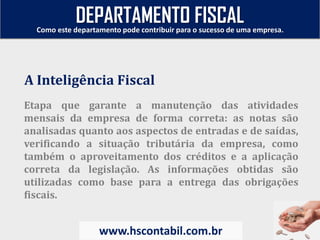Etapa que garante a manutenção das atividades
mensais da empresa de forma correta: as notas são
analisadas quanto aos aspectos de entradas e de saídas,
verificando a situação tributária da empresa, como
também o aproveitamento dos créditos e a aplicação
correta da legislação. As informações obtidas são
utilizadas como base para a entrega das obrigações
fiscais.
A Inteligência Fiscal
Como este departamento pode contribuir para o sucesso de uma empresa.
www.hscontabil.com.br
DEPARTAMENTO FISCAL
 