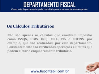 Não são apenas os cálculos que envolvem impostos
como ISSQN, ICMS, IRPJ, CSLL, PIS e COFINS, por
exemplo, que são realizados, por este departamento.
Constantemente são verificados operações e limites que
podem afetar o enquadramento tributário.
Os Cálculos Tributários
Como este departamento pode contribuir para o sucesso de uma empresa.
www.hscontabil.com.br
DEPARTAMENTO FISCAL
 