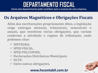 Além das escriturações propriamente ditas, a legislação
exige entregas mensais, trimestrais, semestrais e
anuais, que envolvem várias obrigações, que variam
conforme a atividade e regime de tributação, onde
podemos citar:
Os Arquivos Magnéticos e Obrigações Fiscais
Como este departamento pode contribuir para o sucesso de uma empresa.
www.hscontabil.com.br
DEPARTAMENTO FISCAL
 SINTEGRA;
 SPED FISCAL;
 SPED PIS/COFINS;
 Declarações Eletrônicas Municipais;
 DCTF;
 Entre outras obrigações.
 