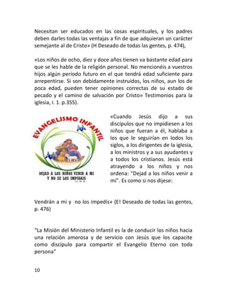 Necesitan ser educados en las cosas espirituales, y los padres
deben darles todas las ventajas a fin de que adquieran un carácter
semejante al de Cristo» (H Deseado de todas las gentes, p. 474),

«Los niños de ocho, diez y doce años tienen va bastante edad para
que se les hable de la religión personal. No mencionéis a vuestros
hijos algún período futuro en el que tendrá edad suficiente para
arrepentirse. Si son debidamente instruidos, los niños, aun los de
poca edad, pueden tener opiniones correctas de su estado de
pecado y el camino de salvación por Cristo» Testimonios para la
iglesia, i. 1. p.355).

                                «Cuando Jesús dijo a sus
                                discípulos que no impidiesen a los
                                niños que fueran a él, hablaba a
                                los que le seguirían en lodos los
                                siglos, a los dirigentes de la iglesia,
                                a los ministros y a sus ayudantes y
                                a todos los cristianos. Jesús está
                                atrayendo a los niños y nos
                                ordena: "Dejad a los niños venir a
                                mí". Es como si nos dijese:


Vendrán a mí y no los impedís» (E! Deseado de todas las gentes,
p. 476)


“La Misión del Ministerio Infantil es la de conducir los niños hacia
una relación amorosa y de servicio con Jesús que los capacite
como discípulo para compartir el Evangelio Eterno con toda
persona”


10
 