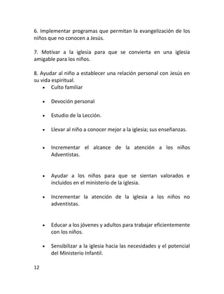 6. Implementar programas que permitan la evangelización de los
niños que no conocen a Jesús.

7. Motivar a la iglesia para que se convierta en una iglesia
amigable para los niños.

8. Ayudar al niño a establecer una relación personal con Jesús en
su vida espiritual.
     Culto familiar

        Devoción personal

        Estudio de la Lección.

        Llevar al niño a conocer mejor a la iglesia; sus enseñanzas.


        Incrementar el alcance de la atención a los niños
         Adventistas.


        Ayudar a los niños para que se sientan valorados e
         incluidos en el ministerio de la iglesia.

        Incrementar la atención de la iglesia a los niños no
         adventistas.


        Educar a los jóvenes y adultos para trabajar eficientemente
         con los niños.

        Sensibilizar a la iglesia hacia las necesidades y el potencial
         del Ministerio Infantil.

12
 