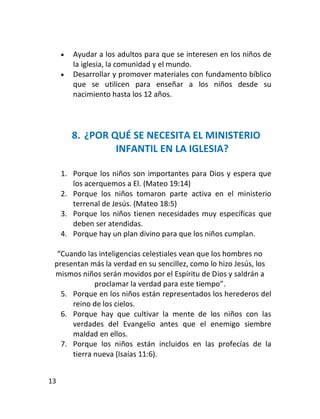    Ayudar a los adultos para que se interesen en los niños de
         la iglesia, la comunidad y el mundo.
        Desarrollar y promover materiales con fundamento bíblico
         que se utilicen para enseñar a los niños desde su
         nacimiento hasta los 12 años.




         8. ¿POR QUÉ SE NECESITA EL MINISTERIO
                  INFANTIL EN LA IGLESIA?

     1. Porque los niños son importantes para Dios y espera que
        los acerquemos a El. (Mateo 19:14)
     2. Porque los niños tomaron parte activa en el ministerio
        terrenal de Jesús. (Mateo 18:5)
     3. Porque los niños tienen necesidades muy específicas que
        deben ser atendidas.
     4. Porque hay un plan divino para que los niños cumplan.

  “Cuando las inteligencias celestiales vean que los hombres no
 presentan más la verdad en su sencillez, como lo hizo Jesús, los
 mismos niños serán movidos por el Espíritu de Dios y saldrán a
             proclamar la verdad para este tiempo”.
   5. Porque en los niños están representados los herederos del
      reino de los cielos.
   6. Porque hay que cultivar la mente de los niños con las
      verdades del Evangelio antes que el enemigo siembre
      maldad en ellos.
   7. Porque los niños están incluidos en las profecías de la
      tierra nueva (Isaías 11:6).


13
 