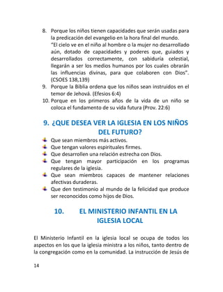 8. Porque los niños tienen capacidades que serán usadas para
         la predicación del evangelio en la hora final del mundo.
         “El cielo ve en el niño al hombre o la mujer no desarrollado
         aún, dotado de capacidades y poderes que, guiados y
         desarrollados correctamente, con sabiduría celestial,
         llegarán a ser los medios humanos por los cuales obrarán
         las influencias divinas, para que colaboren con Dios”.
         (CSOES 138,139)
     9. Porque la Biblia ordena que los niños sean instruidos en el
         temor de Jehová. (Efesios 6:4)
     10. Porque en los primeros años de la vida de un niño se
         coloca el fundamento de su vida futura (Prov. 22:6)

     9. ¿QUE DESEA VER LA IGLESIA EN LOS NIÑOS
                    DEL FUTURO?
        Que sean miembros más activos.
        Que tengan valores espirituales firmes.
        Que desarrollen una relación estrecha con Dios.
        Que tengan mayor participación en los programas
        regulares de la iglesia.
        Que sean miembros capaces de mantener relaciones
        afectivas duraderas.
        Que den testimonio al mundo de la felicidad que produce
        ser reconocidos como hijos de Dios.

          10.        EL MINISTERIO INFANTIL EN LA
                          IGLESIA LOCAL

El Ministerio Infantil en la iglesia local se ocupa de todos los
aspectos en los que la iglesia ministra a los niños, tanto dentro de
la congregación como en la comunidad. La instrucción de Jesús de

14
 