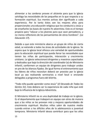 alimentar a los corderos provee el aliciente para que la iglesia
satisfaga las necesidades de los pequeños en lo que respecta a su
formación espiritual. Sus mentes activas dan significado a cada
experiencia. Por lo tanto éstos son los mejores años para
proporcionales una educación religiosa que los conducirá a Jesús y
de enseñarles las bases de nuestra fe adventista. Este es el tiempo
propicio para “educar a los jóvenes para que sean pensadores, y
no meros reflectores de los pensamientos de otros hombres”. (La
Educación 17).

Debido a que este ministerio abarca un grupo de niños de cierta
edad, se extiende a todas las áreas de actividades de la iglesia. Se
espera que la iglesia local ofrezca una variedad de oportunidades
para la educación espiritual que pueda llenar las necesidades que
tienen los niños de participación, interacción y crecimiento
cristiano. La iglesia seleccionará dirigentes y maestros capacitados
y dedicados que bajo la dirección del coordinador (a) de Ministerio
Infantil, conformen un equipo de dirigentes para trabajar unidos
en pro de los blancos fijados. De igual forma el entrenamiento que
los líderes de niños necesitan deberá ser provisto por la iglesia
local ya sea realizando seminarios a nivel local o enviando
delegados a programas fuera del distrito.

“Todo niño puede aprender como Jesús” (El Deseado de Todas las
Gentes 51). Esto debiera ser la experiencia de cada niño que esté
bajo la influencia de la Iglesia Adventista.

El Ministerio Infantil no es una duplicidad de trabajo en la iglesia.
Es el departamento que trabajará en equipo con otros de manera
que a los niños se les provean más y mejores oportunidades de
crecimiento espiritual. Muchos niños salen de nuestro medio
cuando entran a los difíciles años de la adolescencia o juventud
temprana. Ministerio Infantil desea contribuir para que los años
15
 