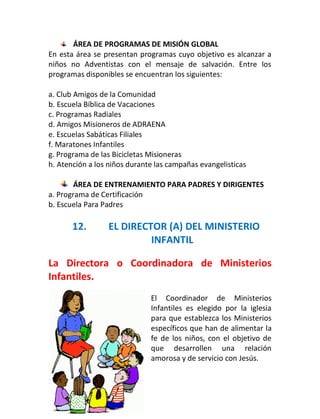 ÁREA DE PROGRAMAS DE MISIÓN GLOBAL
En esta área se presentan programas cuyo objetivo es alcanzar a
niños no Adventistas con el mensaje de salvación. Entre los
programas disponibles se encuentran los siguientes:

a. Club Amigos de la Comunidad
b. Escuela Bíblica de Vacaciones
c. Programas Radiales
d. Amigos Misioneros de ADRAENA
e. Escuelas Sabáticas Filiales
f. Maratones Infantiles
g. Programa de las Bicicletas Misioneras
h. Atención a los niños durante las campañas evangelisticas

       ÁREA DE ENTRENAMIENTO PARA PADRES Y DIRIGENTES
a. Programa de Certificación
b. Escuela Para Padres

       12.       EL DIRECTOR (A) DEL MINISTERIO
                          INFANTIL

La Directora o Coordinadora de Ministerios
Infantiles.
                              El Coordinador de Ministerios
                              Infantiles es elegido por la iglesia
                              para que establezca los Ministerios
                              específicos que han de alimentar la
                              fe de los niños, con el objetivo de
                              que desarrollen una relación
                              amorosa y de servicio con Jesús.

17
 