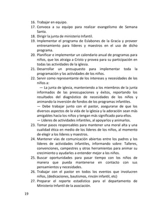 16. Trabajar en equipo.
     17. Convoca a su equipo para realizar evangelismo de Semana
         Santa.
     18. Dirigir la junta de ministerio Infantil.
     19. Implementar el programa de Eslabones de la Gracia y proveer
         entrenamiento para líderes y maestros en el uso de dicho
         programa.
     20. Planificar e implementar un calendario anual de programas para
         niños, que los atraiga a Cristo y provea para su participación en
         todas las actividades de la iglesia.
     21. Desarrollar un presupuesto para implementar toda la
         programación y las actividades de los niños.
     22. Servir como representante de los intereses y necesidades de los
         niños a:
           — La junta de iglesia, manteniendo a los miembros de la junta
         informados de las preocupaciones y éxitos, reportando los
         resultados del diagnóstico de necesidades de los niños y
         animando la inversión de fondos de los programas infantiles.
         — Debe trabajar junto con el pastor, asegurarse de que los
         diversos aspectos de la vida de la iglesia y la adoración sean más
         amigables hacia los niños y tengan más significado para ellos.
         — Líderes de actividades infantiles, al apoyarlos y animarlos.
     23. Tomar pasos responsables para mantener una moral alta y una
         cualidad ética en medio de los líderes de los niños, al momento
         de elegir a los líderes y maestros.
     24. Mantener vías de comunicación abiertas entre los padres y los
         líderes de actividades infantiles, informando sobre: Talleres,
         convenciones, campestres y otras herramientas para animar su
         crecimiento y ayudarles a entender mejor a los niños.
     25. Buscar oportunidades para pasar tiempo con los niños de
         manera que pueda mantenerse en contacto con sus
         pensamientos y necesidades.
     26. Trabajar con el pastor en todos los eventos que involucren
         niños, (dedicaciones, bautismos, rincón infantil, etc)
     27. Preparar el reporte estadístico para el departamento de
         Ministerio Infantil de la asociación.

19
 
