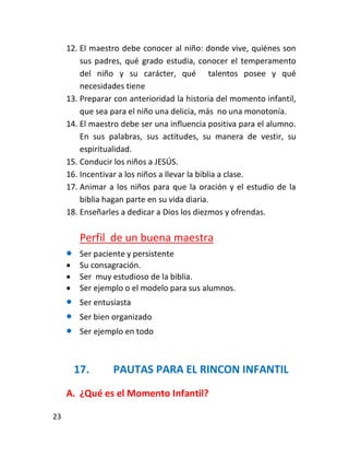 12. El maestro debe conocer al niño: donde vive, quiénes son
         sus padres, qué grado estudia, conocer el temperamento
         del niño y su carácter, qué talentos posee y qué
         necesidades tiene
     13. Preparar con anterioridad la historia del momento infantil,
         que sea para el niño una delicia, más no una monotonía.
     14. El maestro debe ser una influencia positiva para el alumno.
         En sus palabras, sus actitudes, su manera de vestir, su
         espiritualidad.
     15. Conducir los niños a JESÚS.
     16. Incentivar a los niños a llevar la biblia a clase.
     17. Animar a los niños para que la oración y el estudio de la
         biblia hagan parte en su vida diaria.
     18. Enseñarles a dedicar a Dios los diezmos y ofrendas.

          Perfil de un buena maestra
         Ser paciente y persistente
         Su consagración.
         Ser muy estudioso de la biblia.
         Ser ejemplo o el modelo para sus alumnos.
         Ser entusiasta
         Ser bien organizado
         Ser ejemplo en todo



         17.       PAUTAS PARA EL RINCON INFANTIL
     A. ¿Qué es el Momento Infantil?

23
 