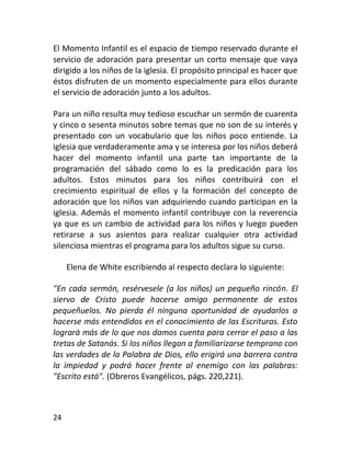 El Momento Infantil es el espacio de tiempo reservado durante el
servicio de adoración para presentar un corto mensaje que vaya
dirigido a los niños de la iglesia. El propósito principal es hacer que
éstos disfruten de un momento especialmente para ellos durante
el servicio de adoración junto a los adultos.

Para un niño resulta muy tedioso escuchar un sermón de cuarenta
y cinco o sesenta minutos sobre temas que no son de su interés y
presentado con un vocabulario que los niños poco entiende. La
iglesia que verdaderamente ama y se interesa por los niños deberá
hacer del momento infantil una parte tan importante de la
programación del sábado como lo es la predicación para los
adultos. Estos minutos para los niños contribuirá con el
crecimiento espiritual de ellos y la formación del concepto de
adoración que los niños van adquiriendo cuando participan en la
iglesia. Además el momento infantil contribuye con la reverencia
ya que es un cambio de actividad para los niños y luego pueden
retirarse a sus asientos para realizar cualquier otra actividad
silenciosa mientras el programa para los adultos sigue su curso.

     Elena de White escribiendo al respecto declara lo siguiente:

"En cada sermón, resérvesele (a los niños) un pequeño rincón. El
siervo de Cristo puede hacerse amigo permanente de estos
pequeñuelos. No pierda él ninguna oportunidad de ayudarlos a
hacerse más entendidos en el conocimiento de las Escrituras. Esto
logrará más de lo que nos damos cuenta para cerrar el paso a las
tretas de Satanás. Si los niños llegan a familiarizarse temprano con
las verdades de la Palabra de Dios, ello erigirá una barrera contra
la impiedad y podrá hacer frente al enemigo con las palabras:
"Escrito está". (Obreros Evangélicos, págs. 220,221).



24
 