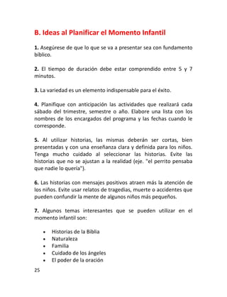 B. Ideas al Planificar el Momento Infantil
1. Asegúrese de que lo que se va a presentar sea con fundamento
bíblico.

2. El tiempo de duración debe estar comprendido entre 5 y 7
minutos.

3. La variedad es un elemento indispensable para el éxito.

4. Planifique con anticipación las actividades que realizará cada
sábado del trimestre, semestre o año. Elabore una lista con los
nombres de los encargados del programa y las fechas cuando le
corresponde.

5. Al utilizar historias, las mismas deberán ser cortas, bien
presentadas y con una enseñanza clara y definida para los niños.
Tenga mucho cuidado al seleccionar las historias. Evite las
historias que no se ajustan a la realidad (eje. "el perrito pensaba
que nadie lo quería").

6. Las historias con mensajes positivos atraen más la atención de
los niños. Evite usar relatos de tragedias, muerte o accidentes que
pueden confundir la mente de algunos niños más pequeños.

7. Algunos temas interesantes que se pueden utilizar en el
momento infantil son:

        Historias de la Biblia
        Naturaleza
        Familia
        Cuidado de los ángeles
        El poder de la oración
25
 