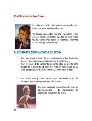 Perfil de los niños Cuna

                    Período más crítico: Los primeros años de vida,
                    especialmente los dos primeros.

                    “Si fueren ignorados los años sensibles, ellos
                    corren como los puntos sueltos en una malla
                    tejida, nunca más serán recuperados durante
                    el resto de su vida de niño.”


El desarrollo físico Del niño de cuna.
     1. Las necesidades físicas tienen preferencia sobre todas las
        demás necesidades para los niños de 0 a 24 meses.
        Hay necesidad de suficiente disponibilidad de ayuda para
        cuidar de la comodidad física del niño en esta etapa de su
        vida (asegurar, alimentar, cambiar, llevar albaño, etc).


     2. Los niños que gatean, tienen una tremenda prisa de
        independencia y de pensar por sí mismos.

                         Son muy curiosos y necesitan de muchas
                         oportunidades        de exploración, de
                         estímulos visuales y de tacto.




28
 