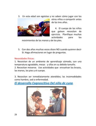 3. En esta edad son egoístas y no saben cómo jugar con los
                                    otros niños o compartir antes
                                    de los tres años.

                                        4. El cuerpo de los niños
                                    que gatean necesitan de
                                    ejercicio. Planifique muchas
                                    actividades      para      los
        movimientos de las manos y de los pies.


     5. Con dos años muchas veces dicen NO cuando quieren decir
        SI. Haga afirmaciones en lugar de preguntas.

Necesidades físicas:
1. Necesitan de un ambiente de aprendizaje cómodo, con una
temperatura agradable, mesas y sillas en su debido tamaño.
2. Necesitan moverse. Use actividades que envuelvan los brazos,
las manos, los pies y el cuerpo.

3. Necesitan ser inmediatamente atendidos; las incomodidades
como hambre, sed o enfermedad.
El desarrollo Cognoscitivo Del niño de cuna.




29
 