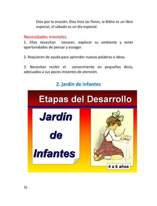 Dios por la oración, Dios hizo las flores, la Biblia es un libro
       especial, el sábado es un día especial.

Necesidades mentales.
1. Ellos necesitan conocer, explorar su ambiente y tener
oportunidades de pensar y escoger.

2. Requieren de ayuda para aprender nuevas palabras e ideas.

3. Necesitan recibir el     conocimiento en pequeñas dosis,
adecuadas a sus pocos instantes de atención.


                    2. jardin de infantes




31
 