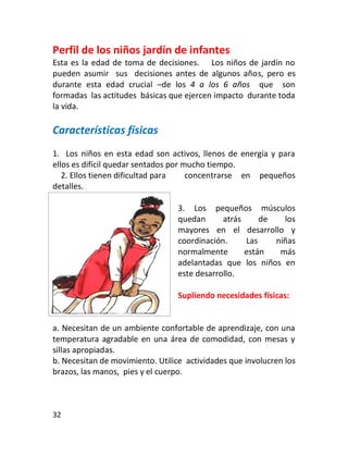 Perfil de los niños jardín de infantes
Esta es la edad de toma de decisiones. Los niños de jardín no
pueden asumir sus decisiones antes de algunos años, pero es
durante esta edad crucial –de los 4 a los 6 años que son
formadas las actitudes básicas que ejercen impacto durante toda
la vida.

Características físicas
1. Los niños en esta edad son activos, llenos de energía y para
ellos es difícil quedar sentados por mucho tiempo.
   2. Ellos tienen dificultad para    concentrarse en pequeños
detalles.

                                  3. Los pequeños músculos
                                  quedan      atrás     de   los
                                  mayores en el desarrollo y
                                  coordinación.     Las    niñas
                                  normalmente       están   más
                                  adelantadas que los niños en
                                  este desarrollo.

                                  Supliendo necesidades físicas:


a. Necesitan de un ambiente confortable de aprendizaje, con una
temperatura agradable en una área de comodidad, con mesas y
sillas apropiadas.
b. Necesitan de movimiento. Utilice actividades que involucren los
brazos, las manos, pies y el cuerpo.



32
 