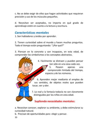 c. No se debe exigir de ellos que hagan actividades que requieran
precisión y uso de los músculos pequeños.

d. Necesitan ser aceptados, no importa en qué grado de
aprendizaje estén en cuanto a la lectura y escritura.

Características mentales
1. Son habladores y ávidos por aprender.

2. Tienen curiosidad sobre el mundo y hacen muchas preguntas.
Todo el tiempo están preguntando: “¿Por qué?”

3. Piensan en lo concreto y son incapaces, en esta edad, de
comprender los simbolismos o los conceptos abstractos.

                      4. Fácilmente se distraen y pueden pensar
                                  tan sólo en una cosa cada vez.
                                  5.    Poseen      apenas     una
                                comprensión limitada del tiempo,
                              espacio y de los números.

                    6. Aprenden mejor mediante el empleo de
                  sus sentidos, de objetos reales que pueden
                tocar, ver y oler.

                7. Lo real y la fantasía todavía no son claramente
                  distinguidos por los niños en esta edad.

                  Supliendo necesidades mentales:

a. Necesitan conocer, explorar su ambiente, y debe estimularse su
curiosidad natural.
b. Precisan de oportunidades para elegir y pensar.
33
 