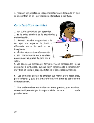 4. Precisan ser aceptados, independientemente del grado en que
se encuentran en el aprendizaje de la lectura o escritura.


Características mentales
1. Son curiosos y ávidos por aprender.
2. Es la edad cumbre de la creatividad y
memorización.
3. Poseen mucha imaginación, a la
vez que son capaces de hacer
diferencia entre lo real y lo
imaginario.
4. Gustan de aventura, de emoción
y son competentes para resolver
problemas y descubrir hechos por sí
solos.
5. Son concretos, piensan de forma literal, no comprenden ideas
abstractas o simbólicas, aunque estén comenzando a comprender
muy bien el tiempo, espacio, distancia y conceptos numéricos.

6. Los primarios gustan de emplear sus manos para hacer algo,
para construir y para desarmar objetos con el fin de saber como
ellos funcionan.

7. Ellos prefieren leer materiales con letras grandes, pues muchos
sufren de hipermetropía. La capacidad de lectura               varía
grandemente.




39
 