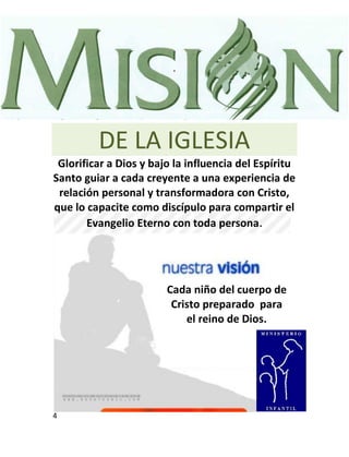 .




         DE LA IGLESIA
 Glorificar a Dios y bajo la influencia del Espíritu
Santo guiar a cada creyente a una experiencia de
 relación personal y transformadora con Cristo,
que lo capacite como discípulo para compartir el
       Evangelio Eterno con toda persona.




                        Cada niño del cuerpo de
                         Cristo preparado para
                            el reino de Dios.




4
 