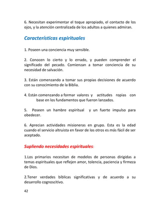 6. Necesitan experimentar el toque apropiado, el contacto de los
ojos, y la atención centralizada de los adultos a quienes admiran.

Características espirituales

1. Poseen una conciencia muy sensible.

2. Conocen lo cierto y lo errado, y pueden comprender el
significado del pecado. Comienzan a tomar conciencia de su
necesidad de salvación.

3. Están comenzando a tomar sus propias decisiones de acuerdo
con su conocimiento de la Biblia.

4. Están comenzando a formar valores y actitudes ropias con
        base en los fundamentos que fueron lanzados.

5. Poseen un hambre espiritual          y un fuerte impulso para
obedecer.

6. Aprecian actividades misioneras en grupo. Esta es la edad
cuando el servicio altruista en favor de los otros es más fácil de ser
aceptado.

Supliendo necesidades espirituales:

1.Los primarios necesitan de modelos de personas dirigidas a
temas espirituales que reflejen amor, tolencia, paciencia y firmeza
de Dios.

2.Tener verdades bíblicas significativas y de acuerdo a su
desarrollo cognoscitivo.

42
 
