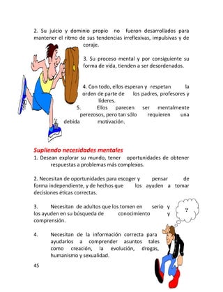 2. Su juicio y dominio propio no fueron desarrollados para
mantener el ritmo de sus tendencias irreflexivas, impulsivas y de
                   coraje.

                    3. Su proceso mental y por consiguiente su
                    forma de vida, tienden a ser desordenados.


                    4. Con todo, ellos esperan y respetan       la
                    orden de parte de     los padres, profesores y
                           líderes.
                 5.       Ellos parecen ser mentalmente
                   perezosos, pero tan sólo     requieren     una
            debida        motivación.




Supliendo necesidades mentales
1. Desean explorar su mundo, tener oportunidades de obtener
       respuestas a problemas más complexos.

2. Necesitan de oportunidades para escoger y    pensar    de
forma independiente, y de hechos que      los ayuden a tomar
decisiones éticas correctas.

3.     Necesitan de adultos que los tomen en    serio y
los ayuden en su búsqueda de       conocimiento       y
comprensión.

4.     Necesitan de la información correcta para
       ayudarlos a comprender asuntos tales
       como creación, la evolución, drogas,
       humanismo y sexualidad.
45
 