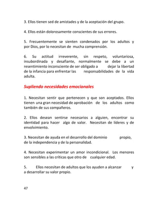 3. Ellos tienen sed de amistades y de la aceptación del grupo.

4. Ellos están dolorosamente conscientes de sus errores.

5. Frecuentemente se sienten condenados por los adultos y
por Dios, por lo necesitan de mucha comprensión.

6. Su actitud irreverente, sin respeto, voluntariosa,
insubordinada y desafiante, normalmente se debe a un
resentimiento inconsciente de ser obligado a     dejar la libertad
de la infancia para enfrentar las  responsabilidades de la vida
adulta.

Supliendo necesidades emocionales

1. Necesitan sentir que pertenecen y que son aceptados. Ellos
tienen una gran necesidad de aprobación de los adultos como
también de sus compañeros.

2. Ellos desean sentirse necesarios a alguien, encontrar su
identidad para hacer algo de valor. Necesitan de líderes y de
envolvimiento.

3. Necesitan de ayuda en el desarrollo del dominio         propio,
de la independencia y de la personalidad.

4. Necesitan experimentar un amor incondicional. Los menores
son sensibles a las críticas que otro de cualquier edad.

5.     Ellos necesitan de adultos que los ayuden a alcanzar          y
a desarrollar su valor propio.


47
 