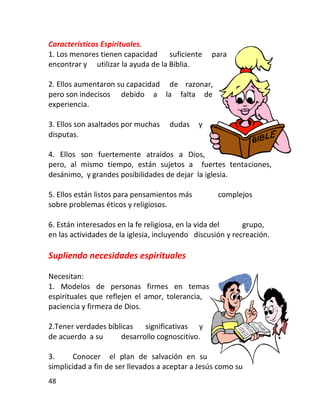 Características Espirituales.
1. Los menores tienen capacidad suficiente        para
encontrar y utilizar la ayuda de la Biblia.

2. Ellos aumentaron su capacidad de razonar,
pero son indecisos debido a la falta de
experiencia.

3. Ellos son asaltados por muchas    dudas    y
disputas.

4. Ellos son fuertemente atraídos a Dios,
pero, al mismo tiempo, están sujetos a fuertes tentaciones,
desánimo, y grandes posibilidades de dejar la iglesia.

5. Ellos están listos para pensamientos más         complejos
sobre problemas éticos y religiosos.

6. Están interesados en la fe religiosa, en la vida del     grupo,
en las actividades de la iglesia, incluyendo discusión y recreación.

Supliendo necesidades espirituales

Necesitan:
1. Modelos de personas firmes en temas
espirituales que reflejen el amor, tolerancia,
paciencia y firmeza de Dios.

2.Tener verdades bíblicas significativas y
de acuerdo a su      desarrollo cognoscitivo.

3.      Conocer el plan de salvación en su
simplicidad a fin de ser llevados a aceptar a Jesús como su
48
 