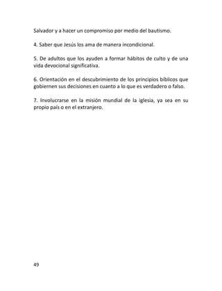 Salvador y a hacer un compromiso por medio del bautismo.

4. Saber que Jesús los ama de manera incondicional.

5. De adultos que los ayuden a formar hábitos de culto y de una
vida devocional significativa.

6. Orientación en el descubrimiento de los principios bíblicos que
gobiernen sus decisiones en cuanto a lo que es verdadero o falso.

7. Involucrarse en la misión mundial de la iglesia, ya sea en su
propio país o en el extranjero.




49
 