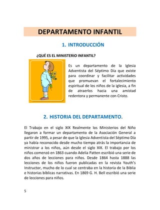 DEPARTAMENTO INFANTIL
                       1. INTRODUCCIÓN
       ¿QUÉ ES EL MINISTERIO INFANTIL?

                           Es un departamento de la Iglesia
                           Adventista del Séptimo Día que existe
                           para coordinar y facilitar actividades
                           que promuevan el fortalecimiento
                           espiritual de los niños de la iglesia, a fin
                           de atraerlos hacia una amistad
                           redentora y permanente con Cristo.




            2. HISTORIA DEL DEPARTAMENTO.
El Trabajo en el siglo XIX Realmente los Ministerios del Niño
llegaron a formar un departamento de la Asociación General a
partir de 1995, a pesar de que la Iglesia Adventista del Séptimo Día
ya había reconocido desde mucho tiempo atrás la importancia de
ministrar a los niños, aún desde el siglo XIX. El trabajo por los
niños comenzó en 1863 cuando Adelia Patten escribió una serie de
dos años de lecciones para niños. Desde 1864 hasta 1888 las
lecciones de los niños fueron publicadas en la revista Youth’s
Instructor, mucho de lo cual se centraba en la historia de la Biblia
e historias bíblicas narrativas. En 1869 G. H. Bell escribió una serie
de lecciones para niños.


5
 