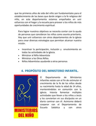 que los primeros años de vida del niño son fundamentales para el
establecimiento de las bases que darán origen a la fe religiosa del
niño, en este departamento estamos empeñados en unir
esfuerzos con el hogar y la escuela para proveer a los niños de más
oportunidades de crecimiento espiritual.

    Para lograr nuestros objetivos se necesita contar con la ayuda
    de personas que consideran los niños como asunto prioritario.
    Hay que unir esfuerzos con otros departamentos de la iglesia
    para crear diversas estrategias que permitan alcanzar nuestra
    misión.

       Incentivar la participación, inclusión y envolvimiento en
        todas las actividades de la iglesia.
       Ministrar al Niño Adventista
       Ministrar a los Otras Niños.
       Niños Adventistas ayudando a otras personas


        4. PROPÓSITO DEL MINISTERIO INFANTIL.
                         El    Departamento        de    Ministerios
                         Infantiles existe con el fin de estimular el
                         crecimiento de la fe de los niños desde
                         su nacimiento hasta la edad de 14 años,
                         manteniéndolos en comunión con la
                         Iglesia. Intenta fomentar múltiples
                         actividades que lleven a los niños a Jesús
                         y los conviertan en sus discípulos en un
                         diario caminar con él. Asimismo deberá
                         cooperar con el Departamento de
                         Escuela     Sabática      y    con    otros

7
 