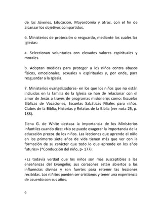 de los Jóvenes, Educación, Mayordomía y otros, con el fin de
alcanzar los objetivos compartidos.

6. Ministerios de protección o resguardo, mediante los cuales las
Iglesias:

a. Seleccionan voluntarios con elevados valores espirituales y
morales.

b. Adoptan medidas para proteger a los niños contra abusos
físicos, emocionales, sexuales v espirituales y, por ende, para
resguardar a la Iglesia.

7. Ministerios evangelizadores- en los que los niños que no están
incluidos en la familia de la Iglesia se han de relacionar con el
amor de Jesús a través de programas misioneros como: Escuelas
Bíblicas de Vacaciones, Escuelas Sabáticas Filiales para niños.
Clubes de la Biblia, Historias y Relatos de la Biblia (ver nota 25, p.
188).

Elena G. de Whíte destaca la importancia de los Ministerios
Infantiles cuando dice: «No se puede exagerar la importancia de la
educación precoz de los niños. Las lecciones que aprende el niño
en los primeros siete años de vida tienen más que ver con la
formación de su carácter que todo lo que aprende en los años
futuros» (^Conducción del niño, p- 177).

«Es todavía verdad que los niños son más susceptibles a las
enseñanzas del Evangelio; sus corazones están abiertos a las
influencias divinas y son fuertes para retener las lecciones
recibidas. Los niñitos pueden ser cristianos y tener una experiencia
de acuerdo con sus años.


9
 