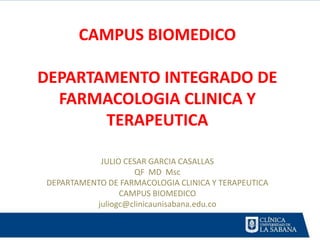 CAMPUS BIOMEDICO

DEPARTAMENTO INTEGRADO DE
  FARMACOLOGIA CLINICA Y
       TERAPEUTICA

           JULIO CESAR GARCIA CASALLAS
                    QF MD Msc
DEPARTAMENTO DE FARMACOLOGIA CLINICA Y TERAPEUTICA
                CAMPUS BIOMEDICO
          juliogc@clinicaunisabana.edu.co
 