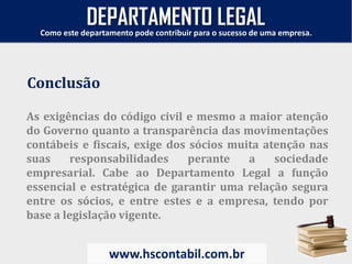 As exigências do código civil e mesmo a maior atenção
do Governo quanto a transparência das movimentações
contábeis e fiscais, exige dos sócios muita atenção nas
suas responsabilidades perante a sociedade
empresarial. Cabe ao Departamento Legal a função
essencial e estratégica de garantir uma relação segura
entre os sócios, e entre estes e a empresa, tendo por
base a legislação vigente.
Conclusão
Como este departamento pode contribuir para o sucesso de uma empresa.
www.hscontabil.com.br
DEPARTAMENTO LEGAL
 