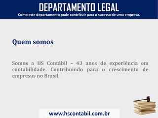 Somos a HS Contábil – 43 anos de experiência em
contabilidade. Contribuindo para o crescimento de
empresas no Brasil.
www.hscontabil.com.br
Como este departamento pode contribuir para o sucesso de uma empresa.
www.hscontabil.com.br
Quem somos
DEPARTAMENTO LEGAL
 