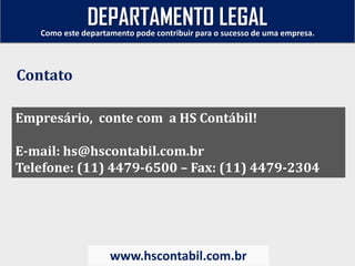 Empresário, conte com a HS Contábil!
E-mail: hs@hscontabil.com.br
Telefone: (11) 4479-6500 – Fax: (11) 4479-2304
Como este departamento pode contribuir para o sucesso de uma empresa.
www.hscontabil.com.br
Contato
DEPARTAMENTO LEGAL
 