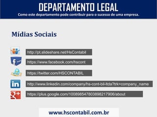 http://pt.slideshare.net/HsContabil
https://www.facebook.com/hscont
https://twitter.com/HSCONTABIL
http://www.linkedin.com/company/hs-cont-bil-ltda?trk=company_name
https://plus.google.com/100898547803898217906/about
Como este departamento pode contribuir para o sucesso de uma empresa.
www.hscontabil.com.br
Mídias Sociais
DEPARTAMENTO LEGAL
 