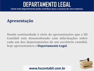 Dando continuidade à série de apresentações que a HS
Contábil está desenvolvendo com informações sobre
cada um dos departamentos de um escritório contábil,
hoje apresentamos o Departamento Legal.
Apresentação
Como este departamento pode contribuir para o sucesso de uma empresa.
www.hscontabil.com.br
DEPARTAMENTO LEGAL
 