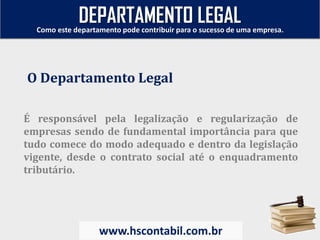 É responsável pela legalização e regularização de
empresas sendo de fundamental importância para que
tudo comece do modo adequado e dentro da legislação
vigente, desde o contrato social até o enquadramento
tributário.
O Departamento Legal
Como este departamento pode contribuir para o sucesso de uma empresa.
www.hscontabil.com.br
DEPARTAMENTO LEGAL
 