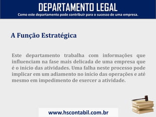 Este departamento trabalha com informações que
influenciam na fase mais delicada de uma empresa que
é o início das atividades. Uma falha neste processo pode
implicar em um adiamento no início das operações e até
mesmo em impedimento de exercer a atividade.
A Função Estratégica
Como este departamento pode contribuir para o sucesso de uma empresa.
www.hscontabil.com.br
DEPARTAMENTO LEGAL
 