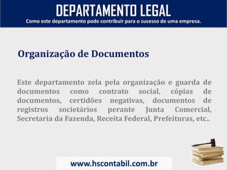Este departamento zela pela organização e guarda de
documentos como contrato social, cópias de
documentos, certidões negativas, documentos de
registros societários perante Junta Comercial,
Secretaria da Fazenda, Receita Federal, Prefeituras, etc..
Organização de Documentos
Como este departamento pode contribuir para o sucesso de uma empresa.
www.hscontabil.com.br
DEPARTAMENTO LEGAL
 