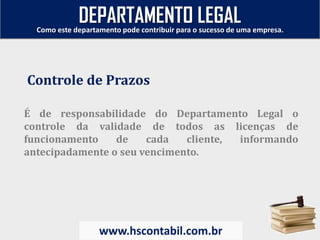 É de responsabilidade do Departamento Legal o
controle da validade de todos as licenças de
funcionamento de cada cliente, informando
antecipadamente o seu vencimento.
Controle de Prazos
Como este departamento pode contribuir para o sucesso de uma empresa.
www.hscontabil.com.br
DEPARTAMENTO LEGAL
 