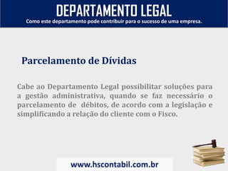 Cabe ao Departamento Legal possibilitar soluções para
a gestão administrativa, quando se faz necessário o
parcelamento de débitos, de acordo com a legislação e
simplificando a relação do cliente com o Fisco.
Parcelamento de Dívidas
Como este departamento pode contribuir para o sucesso de uma empresa.
www.hscontabil.com.br
DEPARTAMENTO LEGAL
 
