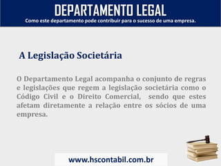 O Departamento Legal acompanha o conjunto de regras
e legislações que regem a legislação societária como o
Código Civil e o Direito Comercial, sendo que estes
afetam diretamente a relação entre os sócios de uma
empresa.
A Legislação Societária
Como este departamento pode contribuir para o sucesso de uma empresa.
www.hscontabil.com.br
DEPARTAMENTO LEGAL
 
