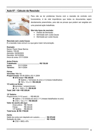 8 
Aula 07 –– Cálculo da Rescisão 
Para não se ter problemas futuros com a rescisão de contrato com 
funcionários, é de vital importância que todos os documentos sejam 
devidamente preenchidos, pois são as provas que podem ser exigidas em 
uma possível ação trabalhista. 
São três tipos de rescisão: 
·  Pedido de Demissão 
·  Demissão sem Justa Causa 
·  Demissão por Justa Causa 
Rescisão sem Justa Causa 
É a rescisão mais comum e a que gera maior remuneração. 
Exemplo: 
Nome: Paulo César Barros 
Salário: 720,00 
Admitido: 04/09/2003 
Demitido: 30/10/2004 
Inicio do aviso: 01/11/2004 
Aviso Prévio: 
Trabalhado: ........................................... R$ 720,00 
Inicio: 01/11/2004 
Término: 30/11/2004 
Férias 
Vencidas: Não há 
Proporcionais: 05.08.2004 à 30.11.2004 
 4/12 avos = R$ 240,00 
 Salário ¸ 12(meses do ano) x 4 (meses trabalhados) 
 720 ¸ 12 x 4 = R$ 240,00 
1/3 sobre as férias: 
(vencidas + proporcionais) 
 (0 + 240) ¸ 3 = R$ 80,00 
Total: 240 + 80 = R$ 320,00 
13º Salário: 
Proporcional (11/12 avos).....: R$ 660,00 
 salário ¸ 12 (meses do ano) x 11 (meses trabalhados no ano) 
 (720 ¸ 12) x 11 = R$ 660,00 
Valor do acerto até aqui: 
Aviso prévio R$ 720,00 
Férias R$ 320,00 
13º Salário R$ 660,00 
Total bruto  R$ 1700,00 
FGTS: 
Saldo da conta com depósito em outubro............: R$ 970,00 
Quitação do mês................................................: R$ 110,40 
 (720 + 660) x 8% 
 