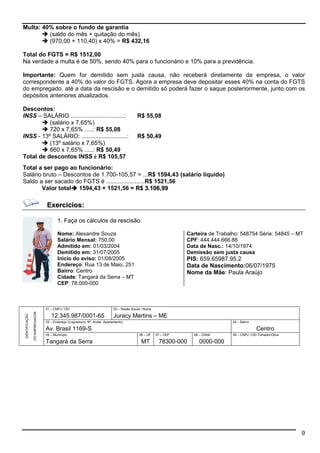 9 
Multa: 40% sobre o fundo de garantia 
 (saldo do mês + quitação do mês) 
 (970,00 + 110,40) x 40% = R$ 432,16 
Total do FGTS = R$ 1512,00 
Na verdade a multa é de 50%, sendo 40% para o funcionário e 10% para a previdência. 
Importante: Quem for demitido sem justa causa, não receberá diretamente da empresa, o valor 
correspondente a 40% do valor do FGTS. Agora a empresa deve depositar esses 40% na conta do FGTS 
do empregado, até a data da rescisão e o demitido só poderá fazer o saque posteriormente, junto com os 
depósitos anteriores atualizados. 
Descontos: 
INSS – SALÁRIO ................................: R$ 55,08 
 (salário x 7,65%) 
 720 x 7,65% .....: R$ 55,08 
INSS - 13º SALÁRIO: ...........................: R$ 50,49 
 (13º salário x 7,65%) 
 660 x 7,65% .....: R$ 50,49 
Total de descontos INSS è R$ 105,57 
Total a ser pago ao funcionário: 
Salário bruto – Descontos de 1.700-105,57 = ...R$ 1594,43 (salário líquido) 
Saldo a ser sacado do FGTS é .......................R$ 1521,56 
Valor total 1594,43 + 1521,56 = R$ 3.106,99 
Exercícios: 
1. Faça os cálculos da rescisão: 
Nome: Alexandre Souza 
Salário Mensal: 750,00 
Admitido em: 01/03/2004 
Demitido em: 31/07/2005 
Inicio do aviso: 01/08/2005 
Endereço: Rua 13 de Maio, 251 
Bairro: Centro 
Cidade: Tangará da Serra – MT 
CEP: 78.000-000 
Carteira de Trabalho: 548754 Série: 54845 – MT 
CPF: 444.444.666.88 
Data de Nasc.: 14/10/1974 
Demissão sem justa causa 
PIS: 659.65987.95.2 
Data de Nascimento:06/07/1975 
Nome da Mãe: Paula Araújo 
01 – CNPJ / CEI 02 – Razão Social / Nome 
12.345.987/0001-65 Juracy Martins – ME 
03 – Endereço (Logradouro, Nº, Andar, Apartamento) 04 – Bairro 
Av. Brasil 1169-S Centro 
05 – Município 06 – UF 07 – CEP 08 – CNAE 09 – CNPJ / CEI Tomador/Obra 
IDENTIFICAÇÃO 
DO EMPREGADOR 
Tangará da Serra MT 78300-000 0000-000 
 
