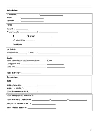 10 
Aviso Prévio: 
Trabalhado: ...........................................: _______________________ 
Inicio: .............. :_______________________ 
Término:........... :_______________________ 
Férias 
Vencidas: _____________ 
Proporcionais: _________________ à ____________________ 
 ____________/12 avos = ________________ 
1/3 sobre férias: ..................: ______________________ 
Total bruto: ____________________________ 
13º Salário: 
Proporcional (_________/12 avos) .....: ______________________ 
FGTS: 
Saldo da conta com depósito em outubro............: 800,00 
Quitação do mês..................................................: _________________ 
Multa 40%............................................................: __________________ 
Total do FGTS = ____________________ 
Descontos: 
INSS 
INSS – SALÁRIO ................................: __________________ 
INSS - 13º SALÁRIO: ..........................: __________________ 
Total de descontos INSS...................: __________________ 
Total a ser pago ao funcionário: 
Total de Salário - Descontos: __________________+ ________________ = __________________ 
Saldo a ser sacado do FGTS: ________________________ 
Valor total da Rescisão: _____________________________ 
 