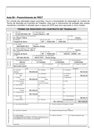 Aula 08 –– Preenchimento da TRCT 
Em virtude das alterações legais ocorridas, houve a necessidade de adequação do modelo do 
Termo de Rescisão do Contrato de Trabalho. Este que é instrumento de quitação das verbas 
rescisórias e também é utilizado para o saque do FGTS que teve aprovado o novo modelo. 
11 
TERMO DE RESCISÃO DO CONTRATO DE TRABALHO 
01 – CNPJ / CEI 02 – Razão Social / Nome 
12.345.987/0001-65 Juracy Martins – ME 
03 – Endereço (Logradouro, Nº, Andar, Apartamento) 04 – Bairro 
Av. Brasil 1169-S Centro 
05 – Município 06 – UF 07 – CEP 08 – CNAE 09 – CNPJ / CEI Tomador/Obra 
IDENTIFICAÇÃO 
DO EMPREGADOR 
Tangará da Serra MT 78300-000 0000-000 
10 – PIS – PASEP 11 – Nome 
659.65987.95.2 Robson Araújo 
12 – Endereço (Logradouro, Nº, Andar, Apartamento) 13 - Bairro 
Av. Tancredo Neves, 584 S Centro 
14 – Município 15 – UF 16 – CEP 17 – Carteira de Trabalho (Número, Série e UF) 
Tangará da Serra MT 78300-000 548745 – 00008 – MT 
18 – CPF 19 – Data de Nascimento 20 – Nome da Mãe 
IDENTIFICAÇÃO 
DO TRABALHADOR 
987.665.363-00 06/07/1975 Paula Araújo 
21 – Remuneração p/Fins Rescisórios 22 – Data de Admissão 23 – Data do Aviso Prévio 24 – Data do Afastamento 
600,00 01/10/2004 01/06/2005 30/06/2005 
25 – Causa do Afastamento 26 – Cód. Afastamento 27 – Pensão Alimentícia (%) 28 – Categoria do Trabalhador 
DADOS DO 
CONTRATO 
Sem justa causa 
Valor Valor DEDUÇÕES 
29 – Aviso Prévio 38 – Comissões 47 - Previdência 
Indenizado R$ 600,00 R$ 40,50 
30 – Saldo de Salário 39 – Gratificações 48 - Previdência 
dias 13º Salário R$ 20,25 
31 – 13º Salário 40 – Horas Extras 49 - Adiantamento 
6/12 avos R$ 300,00 Horas 
32 – 13º Sal. Indenizado 41 – Adicional 50 - IRRF 
/12 avos Insalub./Periculosidade 
33 – Férias Vencidas 42 - 51 - 
34 – Férias Proporcionais 43 - 52 - 
/12 avos R$ 300,00 
35 – 1/3 Salário S/Férias 44 - 53 - 
R$ 100,00 
36 – Salário Família 45 - 54 – Total das Deduções 
/dias R$ 60,75 
DESCRIMINAÇÃO DAS VERBAS RESCISÓRIAS 
37 – Adicional Noturno 46 – Total Bruto 55 – Líquido a Receber 
R$ 1300,00 R$ 1239,25 
56 – Local e Data do Recebimento 57 – Carimbo e Assinatura do Empregador ou Preposto 
- CPF 
FORMALIZAÇÃO DA RESCISÃO Local e Data 
58 – Assinatura do Trabalhador 59 – Assinatura do Responsável Legal do Trabalhador 
60 – HOMOLOGAÇÃO 61 – Digital do Trabalhador 62 – Digital do Responsável Legal 
Foi prestada gratuitamente assistência ao trabalhador nos termos do Art. 477, § 1º 
da Consolidação das Leis do Trabalho – CLT, sendo comprovado neste ato, o 
efetivo pagamento das verbas rescisórias acima especificadas. 
 
