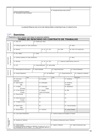 12 
64 – Recepção pelo Banco (data e carimbo) 
Carimbo e Assinatura do Assistente 
63 – Identificação do Órgão Homologador 
A ASSISTÊNCIA NO ATO DE RESCISÃO CONTRATUAL É GRATUITA 
Exercícios: 
1. Preencha o termo abaixo com base no exercício anterior: 
TERMO DE RESCISÃO DO CONTRATO DE TRABALHO 
01 – CNPJ / CEI 02 – Razão Social / Nome 
03 – Endereço (Logradouro, Nº, Andar, Apartamento) 04 – Bairro 
05 – Município 06 – UF 07 – CEP 08 – CNAE 09 – CNPJ / CEI Tomador/Obra 
IDENTIFICAÇÃO 
DO EMPREGADOR 
10 – PIS – PASEP 11 – Nome 
12 – Endereço (Logradouro, Nº, Andar, Apartamento) 13 - Bairro 
14 – Município 15 – UF 16 – CEP 17 – Carteira de Trabalho (Número, Série e UF) 
18 – CPF 19 – Data de Nascimento 20 – Nome da Mãe 
IDENTIFICAÇÃO 
DO TRABALHADOR 
21 – Remuneração p/Fins Rescisórios 22 – Data de Admissão 23 – Data do Aviso Prévio 24 – Data do Afastamento 
25 – Causa do Afastamento 26 – Cód. Afastamento 27 – Pensão Alimentícia (%) 28 – Categoria do Trabalhador 
DADOS DO 
CONTRATO 
Valor Valor DEDUÇÕES 
29 – Aviso Prévio 38 – Comissões 47 - Previdência 
Indenizado 
30 – Saldo de Salário 39 – Gratificações 48 - Previdência 
dias 13º Salário 
31 – 13º Salário 40 – Horas Extras 49 - Adiantamento 
6/12 avos Horas 
32 – 13º Sal. Indenizado 41 – Adicional 50 - IRRF 
/12 avos Insalub./Periculosidade 
33 – Férias Vencidas 42 - 51 - 
34 – Férias Proporcionais 43 - 52 - 
/12 avos 
35 – 1/3 Salário S/ Férias 44 - 53 - 
36 – Salário Família 45 - 54 – Total das Deduções 
/dias 
DESCRIMINAÇÃO DAS VERBAS RESCISÓRIAS 
37 – Adicional Noturno 46 – Total Bruto 55 – Líquido a Receber 
56 – Local e Data do Recebimento 57 – Carimbo e Assinatura do Empregador ou Preposto 
- CPF 
58 – Assinatura do Trabalhador 59 – Assinatura do Responsável Legal do Trabalhador 
60 – HOMOLOGAÇÃO 61 – Digital do Trabalhador 62 – Digital do Responsável Legal 
FORMALIZAÇÃO DA 
RESCISÃO 
Foi prestada gratuitamente assistência ao trabalhador nos termos do Art. 477, § 1º 
da Consolidação das Leis do Trabalho – CLT, sendo comprovado neste ato, o 
efetivo pagamento das verbas rescisórias acima especificadas. 
 