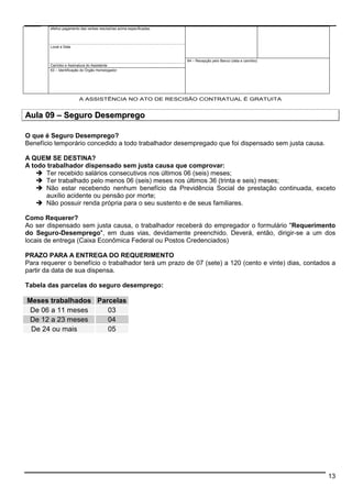 13 
efetivo pagamento das verbas rescisórias acima especificadas. 
Local e Data 
64 – Recepção pelo Banco (data e carimbo) 
Carimbo e Assinatura do Assistente 
63 – Identificação do Órgão Homologador 
A ASSISTÊNCIA NO ATO DE RESCISÃO CONTRATUAL É GRATUITA 
Aula 09 –– Seguro Desemprego 
O que é Seguro Desemprego? 
Benefício temporário concedido a todo trabalhador desempregado que foi dispensado sem justa causa. 
A QUEM SE DESTINA? 
A todo trabalhador dispensado sem justa causa que comprovar: 
 Ter recebido salários consecutivos nos últimos 06 (seis) meses; 
 Ter trabalhado pelo menos 06 (seis) meses nos últimos 36 (trinta e seis) meses; 
 Não estar recebendo nenhum benefício da Previdência Social de prestação continuada, exceto 
auxílio acidente ou pensão por morte; 
 Não possuir renda própria para o seu sustento e de seus familiares. 
Como Requerer? 
Ao ser dispensado sem justa causa, o trabalhador receberá do empregador o formulário Requerimento 
do Seguro-Desemprego, em duas vias, devidamente preenchido. Deverá, então, dirigir-se a um dos 
locais de entrega (Caixa Econômica Federal ou Postos Credenciados) 
PRAZO PARA A ENTREGA DO REQUERIMENTO 
Para requerer o benefício o trabalhador terá um prazo de 07 (sete) a 120 (cento e vinte) dias, contados a 
partir da data de sua dispensa. 
Tabela das parcelas do seguro desemprego: 
Meses trabalhados Parcelas 
De 06 a 11 meses 03 
De 12 a 23 meses 04 
De 24 ou mais 05 
