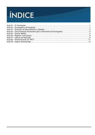 Aula 01 – 01 Introdução ............................................................................................................................... 1 
Aula 02 – Empregado e Empregador ........................................................................................................... 1 
Aula 03 – Processo de Recrutamento e Seleção.......................................................................................... 2 
Aula 04 – Documentação Necessária para a Admissão de Empregados ..................................................... 4 
Aula 05 – Exame Médico.............................................................................................................................. 5 
Aula 06 – Registro na Empresa.................................................................................................................... 6 
Aula 07 – Cálculo da Rescisão..................................................................................................................... 8 
Aula 08 – Preenchimento da TRCT............................................................................................................ 11 
Aula 09 – Seguro Desemprego .................................................................................................................. 13 
 